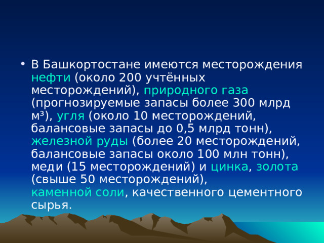 В Башкортостане имеются месторождения нефти (около 200 учтённых месторождений), природного газа (прогнозируемые запасы более 300 млрд м³), угля (около 10 месторождений, балансовые запасы до 0,5 млрд тонн), железной руды (более 20 месторождений, балансовые запасы около 100 млн тонн), меди (15 месторождений) и цинка , золота (свыше 50 месторождений), каменной соли , качественного цементного сырья. 