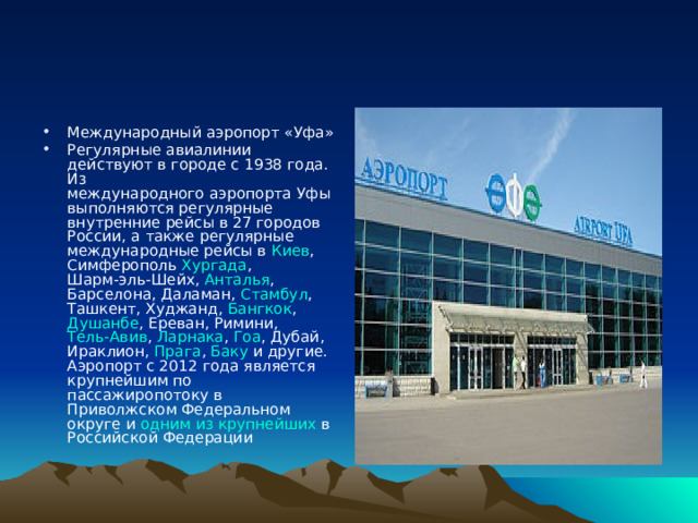Международный аэропорт «Уфа» Регулярные авиалинии действуют в городе с 1938 года . Из международного аэропорта Уфы выполняются регулярные внутренние рейсы в 27 городов России , а также регулярные международные рейсы в Киев , Симферополь  Хургада , Шарм-эль-Шейх , Анталья , Барселона , Даламан , Стамбул , Ташкент , Худжанд , Бангкок , Душанбе , Ереван , Римини , Тель-Авив , Ларнака , Гоа , Дубай , Ираклион , Прага , Баку и другие. Аэропорт с 2012 года является крупнейшим по пассажиропотоку в Приволжском Федеральном округе и одним из крупнейших в Российской Федерации 