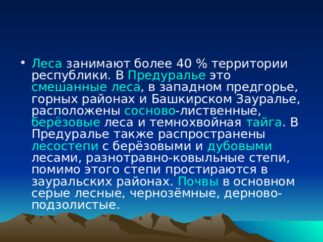 Леса занимают более 40 % территории республики. В Предуралье это смешанные леса , в западном предгорье, горных районах и Башкирском Зауралье, расположены сосново -лиственные, берёзовые леса и темнохвойная тайга . В Предуралье также распространены лесостепи с берёзовыми и дубовыми лесами, разнотравно-ковыльные степи, помимо этого степи простираются в зауральских районах. Почвы в основном серые лесные, чернозёмные, дерново-подзолистые. 