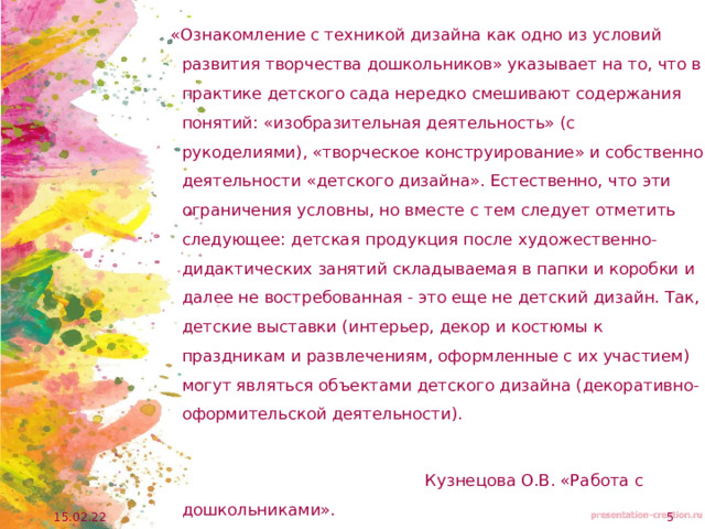  «Ознакомление с техникой дизайна как одно из условий развития творчества дошкольников» указывает на то, что в практике детского сада нередко смешивают содержания понятий: «изобразительная деятельность» (с рукоделиями), «творческое конструирование» и собственно деятельности «детского дизайна». Естественно, что эти ограничения условны, но вместе с тем следует отметить следующее: детская продукция после художественно-дидактических занятий складываемая в папки и коробки и далее не востребованная - это еще не детский дизайн. Так, детские выставки (интерьер, декор и костюмы к праздникам и развлечениям, оформленные с их участием) могут являться объектами детского дизайна (декоративно-оформительской деятельности).  Кузнецова О.В. «Работа с дошкольниками». 