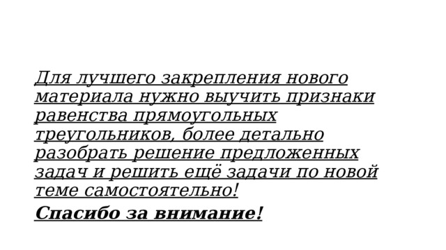 Для лучшего закрепления нового материала нужно выучить признаки равенства прямоугольных треугольников, более детально разобрать решение предложенных задач и решить ещё задачи по новой теме самостоятельно! Спасибо за внимание! 