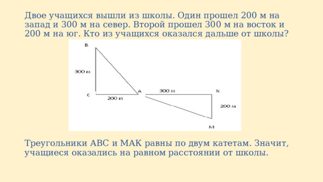Двое учащихся вышли из школы. Один прошел 200 м на запад и 300 м на север. Второй прошел 300 м на восток и 200 м на юг. Кто из учащихся оказался дальше от школы? Треугольники АВС и МАК равны по двум катетам. Значит, учащиеся оказались на равном расстоянии от школы. 