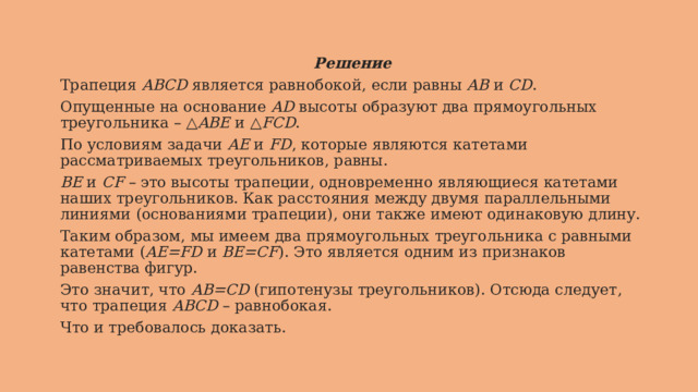Решение Трапеция  ABCD  является равнобокой, если равны  AB  и  CD . Опущенные на основание  AD  высоты образуют два прямоугольных треугольника – △ ABE  и △ FCD . По условиям задачи  AE  и  FD , которые являются катетами рассматриваемых треугольников, равны. BE  и  CF  – это высоты трапеции, одновременно являющиеся катетами наших треугольников. Как расстояния между двумя параллельными линиями (основаниями трапеции), они также имеют одинаковую длину. Таким образом, мы имеем два прямоугольных треугольника c равными катетами ( AE=FD  и  BE=CF ). Это является одним из признаков равенства фигур. Это значит, что  AB=CD  (гипотенузы треугольников). Отсюда следует, что трапеция  ABCD  – равнобокая. Что и требовалось доказать. 
