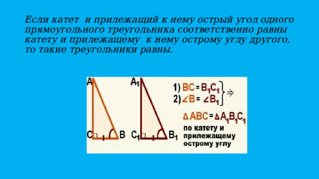 Если катет и прилежащий к нему острый угол одного прямоугольного треугольника соответственно равны катету и прилежащему к нему острому углу другого, то такие треугольники равны. 