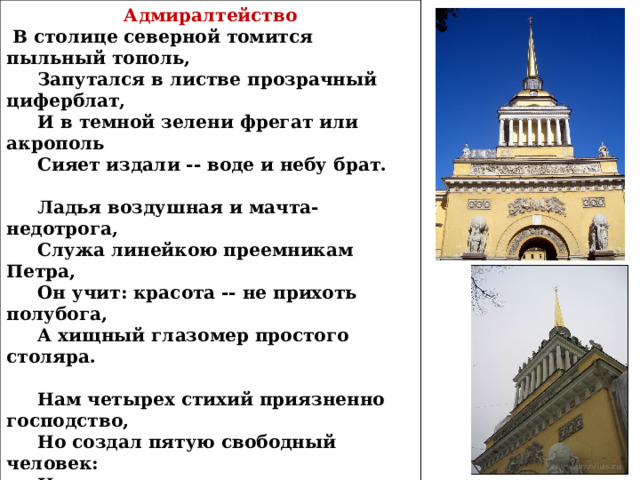 Адмиралтейство  В столице северной томится пыльный тополь,  Запутался в листве прозрачный циферблат,  И в темной зелени фрегат или акрополь  Сияет издали -- воде и небу брат.   Ладья воздушная и мачта-недотрога,  Служа линейкою преемникам Петра,  Он учит: красота -- не прихоть полубога,  А хищный глазомер простого столяра.   Нам четырех стихий приязненно господство,  Но создал пятую свободный человек:  Не отрицает ли пространства превосходство  Сей целомудренно построенный ковчег?   Сердито лепятся капризные Медузы,  Как плуги брошены, ржавеют якоря --  И вот разорваны трех измерений узы  И открываются всемирные моря.   Май 1913 