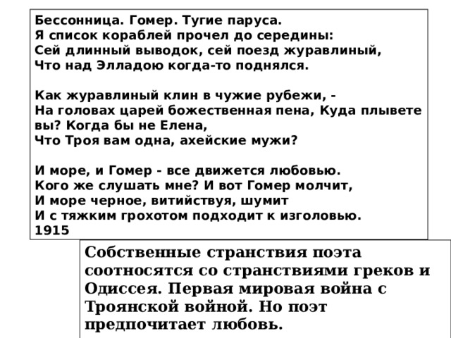 Бессонница. Гомер. Тугие паруса. Я список кораблей прочел до середины: Сей длинный выводок, сей поезд журавлиный, Что над Элладою когда-то поднялся.  Как журавлиный клин в чужие рубежи, - На головах царей божественная пена, Куда плывете вы? Когда бы не Елена, Что Троя вам одна, ахейские мужи?  И море, и Гомер - все движется любовью. Кого же слушать мне? И вот Гомер молчит, И море черное, витийствуя, шумит И с тяжким грохотом подходит к изголовью. 1915 Собственные странствия поэта соотносятся со странствиями греков и Одиссея. Первая мировая война с Троянской войной. Но поэт предпочитает любовь.  