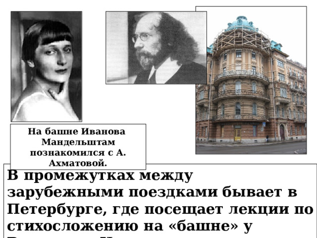 На башне Иванова Мандельштам познакомился с А. Ахматовой. В промежутках между зарубежными поездками бывает в Петербурге, где посещает лекции по стихосложению на «башне» у Вячеслава Иванова. 