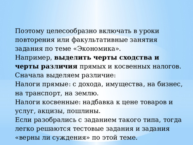 Поэтому целесообразно включать в уроки повторения или факультативные занятия задания по теме «Экономика». Например, выделить черты сходства и черты различия прямых и косвенных налогов. Сначала выделяем различие: Налоги прямые: с дохода, имущества, на бизнес, на транспорт, на землю. Налоги косвенные: надбавка к цене товаров и услуг, акцизы, пошлины. Если разобрались с заданием такого типа, тогда легко решаются тестовые задания и задания «верны ли суждения» по этой теме. 