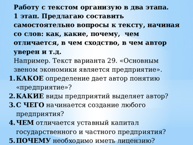 Работу с текстом организую в два этапа. 1 этап. Предлагаю составить самостоятельно вопросы к тексту, начиная со слов: как, какие, почему, чем отличается, в чем сходство, в чем автор уверен и т.д. Например. Текст варианта 29. «Основным звеном экономики является предприятие». КАКОЕ определение дает автор понятию «предприятие»? КАКИЕ виды предприятий выделяет автор? С ЧЕГО начинается создание любого предприятия? ЧЕМ отличается уставный капитал государственного и частного предприятия? ПОЧЕМУ необходимо иметь лицензию? Такой предполагаемый план вопросов может быть и планом текста. 