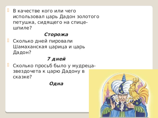 В качестве кого или чего использовал царь Дадон золотого петушка, сидящего на спице-шпиле? Сторожа Сколько дней пировали Шамаханская царица и царь Дадон? 7 дней Сколько просьб было у мудреца-звездочета к царю Дадону в сказке? Одна  