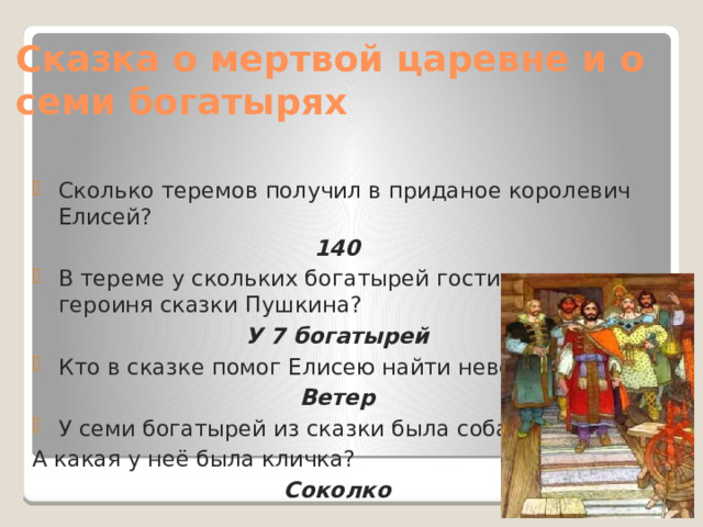 Сказка о мертвой царевне и о семи богатырях Сколько теремов получил в приданое королевич Елисей? 140 В тереме у скольких богатырей гостила царевна, героиня сказки Пушкина? У 7 богатырей Кто в сказке помог Елисею найти невесту? Ветер У семи богатырей из сказки была собака. А какая у неё была кличка? Соколко 