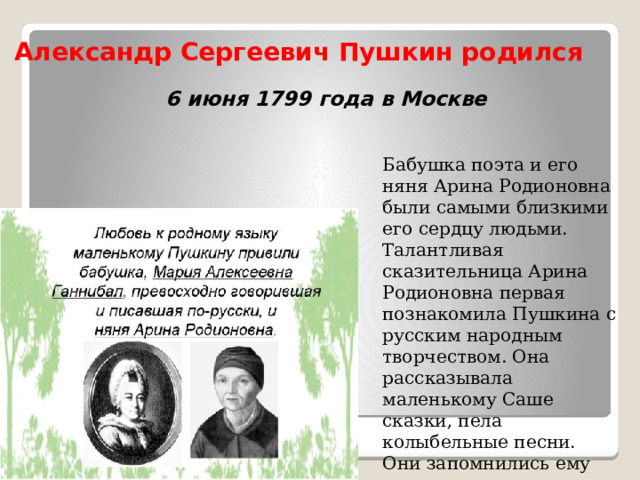 Александр Сергеевич Пушкин родился  6 июня 1799 года в Москве   Бабушка поэта и его няня Арина Родионовна были самыми близкими его сердцу людьми. Талантливая сказительница Арина Родионовна первая познакомила Пушкина с русским народным творчеством. Она рассказывала маленькому Саше сказки, пела колыбельные песни. Они запомнились ему на всю жизнь. 