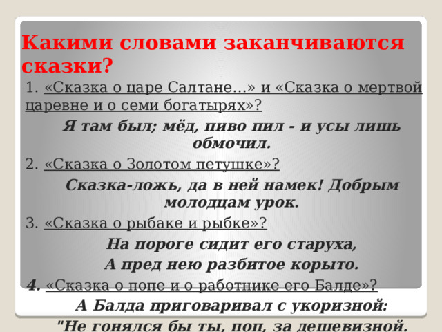 Какими словами заканчиваются сказки? 1. «Сказка о царе Салтане…» и «Сказка о мертвой царевне и о семи богатырях»? Я там был; мёд, пиво пил - и усы лишь обмочил. 2. «Сказка о Золотом петушке»? Сказка-ложь, да в ней намек! Добрым молодцам урок. 3. «Сказка о рыбаке и рыбке»? На пороге сидит его старуха, А пред нею разбитое корыто. 4. «Сказка о попе и о работнике его Балде»? А Балда приговаривал с укоризной: 