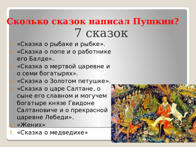 Сколько сказок написал Пушкин? 7 сказок «Сказка о рыбаке и рыбке». «Сказка о попе и о работнике его Балде». «Сказка о мертвой царевне и о семи богатырях». «Сказка о Золотом петушке». «Сказка о царе Салтане, о сыне его славном и могучем богатыре князе Гвидоне Салтановиче и о прекрасной царевне Лебеди». «Жених» «Сказка о медведихе» 