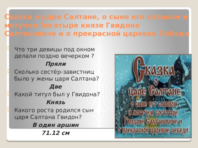 Сказка о царе Салтане, о сыне его славном и могучем богатыре князе Гвидоне Салтановиче и о прекрасной царевне Лебеди Что три девицы под окном делали поздно вечерком ? Пряли Сколько сестёр-завистниц было у жены царя Салтана? Две Какой титул был у Гвидона? Князь Какого роста родился сын царя Салтана Гвидон? В один аршин 71.12 см 