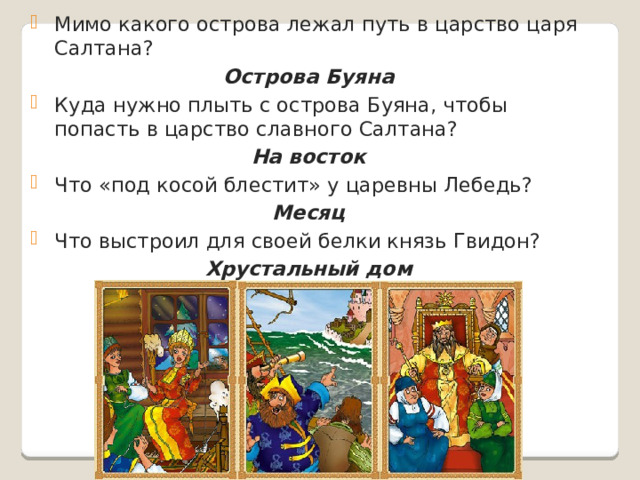 Мимо какого острова лежал путь в царство царя Салтана? Острова Буяна Куда нужно плыть с острова Буяна, чтобы попасть в царство славного Салтана? На восток Что «под косой блестит» у царевны Лебедь? Месяц Что выстроил для своей белки князь Гвидон? Хрустальный дом  