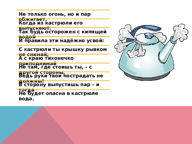 Не только огонь, но и пар обжигает, Когда из кастрюли его выпускают. Так будь осторожен с кипящей водой И правила эти надёжно усвой: С кастрюли ты крышку рывком не снимай, А с краю тихонечко приподнимай Не там, где стоишь ты, – с другой стороны, Ведь руки твои пострадать не должны! В сторону выпустишь пар – и тогда Не будет опасна в кастрюле вода. 