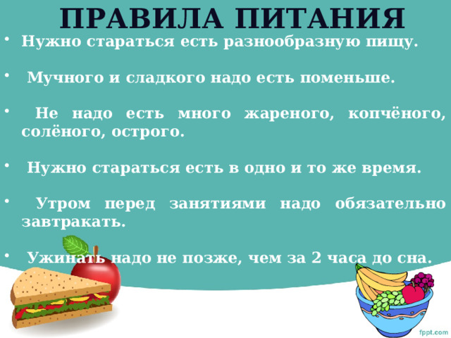 Правила питания Нужно стараться есть разнообразную пищу.   Мучного и сладкого надо есть поменьше.   Не надо есть много жареного, копчёного, солёного, острого.   Нужно стараться есть в одно и то же время.   Утром перед занятиями надо обязательно завтракать.   Ужинать надо не позже, чем за 2 часа до сна. 