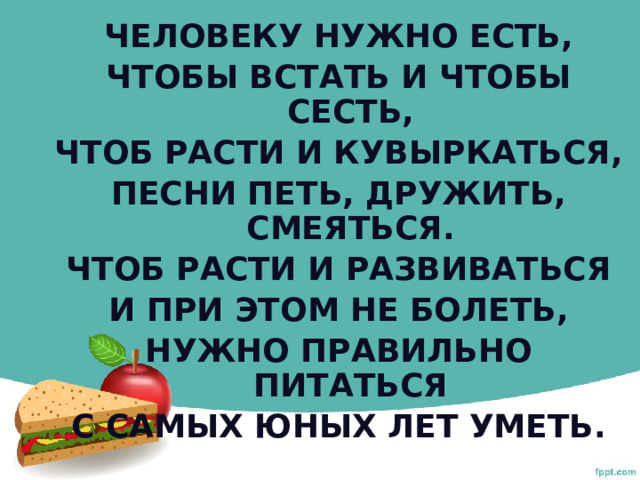 Человеку нужно есть, Чтобы встать и чтобы сесть, Чтоб расти и кувыркаться, Песни петь, дружить, смеяться. Чтоб расти и развиваться И при этом не болеть, Нужно правильно питаться С самых юных лет уметь.  