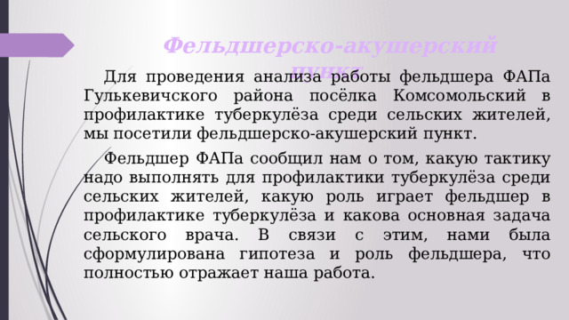 Фельдшерско-акушерский пункт  Для проведения анализа работы фельдшера ФАПа Гулькевичского района посёлка Комсомольский в профилактике туберкулёза среди сельских жителей, мы посетили фельдшерско-акушерский пункт.   Фельдшер ФАПа сообщил нам о том, какую тактику надо выполнять для профилактики туберкулёза среди сельских жителей, какую роль играет фельдшер в профилактике туберкулёза и какова основная задача сельского врача. В связи с этим, нами была сформулирована гипотеза и роль фельдшера, что полностью отражает наша работа. 