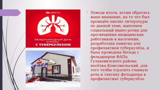 Поводя итоги, хотим обратить ваше внимание, на то что был проведён анализ литературы по данной теме, выполнен социальный видео-ролик для просвещения медицинских работников и населения, разработана памятка для профилактики туберкулёза, и была проведена беседа с фельдшером ФАПа Гулькевичского района посёлка Комсомольский, для того чтобы отразить главную роль и тактику фельдшера в профилактике туберкулёза. 