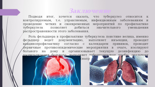 Заключение  Подводя итог, хочется сказать, что туберкулез относится к контролируемым, т.е. управляемым, инфекционным заболеваниям и проведение четких и своевременных мероприятий по профилактике туберкулеза позволяет добиться значительного уменьшения распространенности этого заболевания.  Роль фельдшера в профилактике туберкулеза поистине велика, именно фельдшер ведет документацию, выполняет инъекции, проводит вакцинопрофилактику согласно с календарем прививок, проводит первичные противоэпидемические мероприятия в очаге, изолируют больного на дому и организовывает текущую дезинфекцию до госпитализации больного, выполняет туберкулиновые пробы, оказывает доврачебную неотложную помощь (например при легочном кровотечении). 