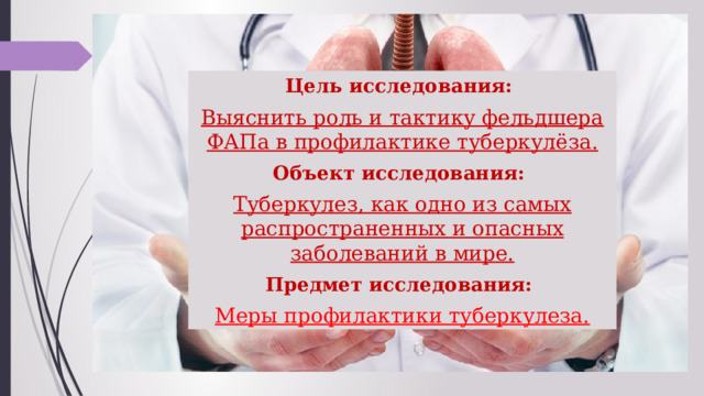  Цель исследования: Выяснить роль и тактику фельдшера ФАПа в профилактике туберкулёза. Объект исследования: Туберкулез, как одно из самых распространенных и опасных заболеваний в мире. Предмет исследования: Меры профилактики туберкулеза. 