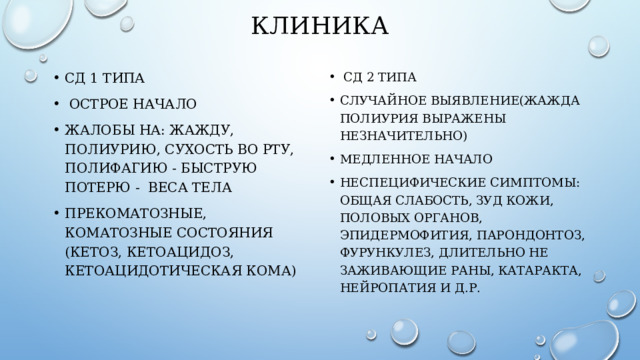 КЛИНИКА СД 1 типа  Острое начало Жалобы на: жажду, полиурию, сухость во рту, полифагию - быструю потерю - веса тела Прекоматозные, коматозные состояния (кетоз, кетОацидоз, кеТОацидотическая коМА)   СД 2 типа Случайное выявление(жажда полиурия выражены незначительно) Медленное начало НЕСПЕЦИФИЧЕСКИЕ симптомы: общая слабость, зуд кожи, половых органов, эпидермофития, парондонтоз, фурункулез, длительно не заживающие раны, катаракта, НЕЙРОПАТИЯ и Д.Р. 