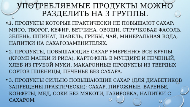 Употребляемые продукты можно разделить на 3 группы. 1. Продукты которые практически не повышают сахар: мясо, творог, кефир, ветчина, овощи, стручковая фасоль, зелень, шпинат, щавель, грибы, чай, минеральная вода, напитки на сахарозаменителях. 2. Продукты, повышающие сахар умеренно: все крупы (кроме манки и риса), картофель в мундире и печеный, хлеб из грубой муки, макаронные продукты из твердых сортов пшеницы, печенье без сахара. 3. Продукты сильно повышающие сахар (для диабетиков запрещены практически): сахар, пирожные, варенье, конфеты, мед, соки без мякоти, газировка, напитки с сахаром. 