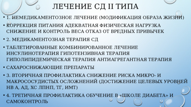 ЛЕЧЕНИЕ СД II ТИПА 1. НЕМЕДИКАМЕНТОЗНоЕ ЛЕЧЕНИЕ (МОДИФИКАЦИЯ ОБРАЗА ЖИЗНИ) коррекция питания адекватная физическая нагрузка снижение и контроль веса отказ от вредных привычек 2. медиКАментоЗнАЯ ТЕРАПИЯ СД таблетированные комбинированное лечение инсулинотерапия гипотензивная терапия гиполипидемическая терапия антиагрегантная терапия сахароснижающие препараты 3. вторичная профилактика Снижение риска микро- и макрососудистых осложнений (достижение целевых уровней Hb А, АД, ХС ЛПНП, ТГ, ИМТ) 4. третичная профилактика Обучение в «Школе диабета» и самоконтроль 