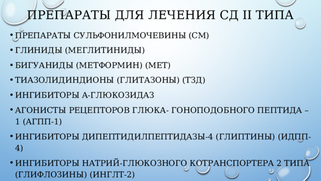 ПРЕПАРАТЫ ДЛЯ ЛЕЧЕНИЯ СД II ТИПА Препараты сульфонилмочевины (СМ) Глиниды (меглитиниды) Бигуаниды (метформин) (Мет) Тиазолидиндионы (глитазоны) (ТЗД) Ингибиторы α-глюкозидаз Агонисты рецепторов глюка- гоноподобного пептида –1 (аГПП-1) Ингибиторы дипептидилпептидазы-4 (глиптины) (иДПП-4) Ингибиторы натрий-глюкозного котранспортера 2 типа (глифлозины) (иНГЛТ-2) Инсулины 