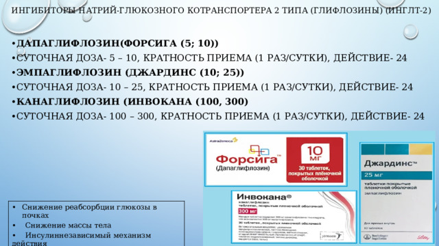 Ингибиторы натрий-глюкозного котранспортера 2 типа (глифлозины) (иНГЛТ-2)   Дапаглифлозин(Форсига (5; 10)) Суточная ДОЗА- 5 – 10, Кратность приема (1 раз/сутки), Действие- 24 Эмпаглифлозин (Джардинс (10; 25)) Суточная ДОЗА- 10 – 25, Кратность приема (1 раз/сутки), Действие- 24 Канаглифлозин (Инвокана (100, 300) Суточная ДОЗА- 100 – 300, Кратность приема (1 раз/сутки), Действие- 24 Снижение реабсорбции глюкозы в почках • Снижение массы тела • Инсулиннезависимый механизм действия  