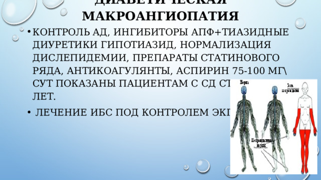 Диабетическая макроангиопатия   Контроль АД, ингибиторы АПФ+тиазидные диуретики Гипотиазид, нормализация дислепидемии, препараты статинового ряда, антикоагулянты, Аспирин 75-100 мг\сут показаны пациентам с СД старше 40 лет.  Лечение ИБС под контролем ЭКГ. 