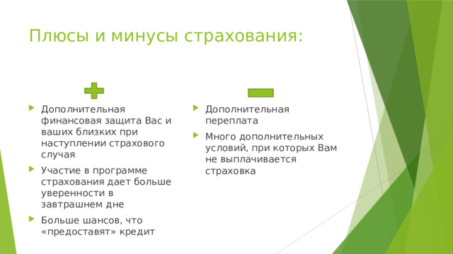 Плюсы и минусы страхования: Дополнительная финансовая защита Вас и ваших близких при наступлении страхового случая Участие в программе страхования дает больше уверенности в завтрашнем дне Больше шансов, что «предоставят» кредит Дополнительная переплата Много дополнительных условий, при которых Вам не выплачивается страховка 