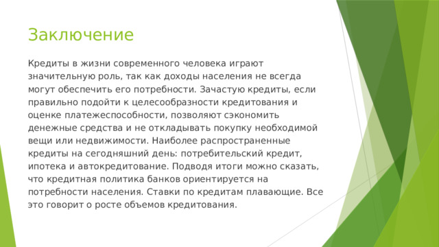 Заключение Кредиты в жизни современного человека играют значительную роль, так как доходы населения не всегда могут обеспечить его потребности. Зачастую кредиты, если правильно подойти к целесообразности кредитования и оценке платежеспособности, позволяют сэкономить денежные средства и не откладывать покупку необходимой вещи или недвижимости. Наиболее распространенные кредиты на сегодняшний день: потребительский кредит, ипотека и автокредитование. Подводя итоги можно сказать, что кредитная политика банков ориентируется на потребности населения. Ставки по кредитам плавающие. Все это говорит о росте объемов кредитования. 