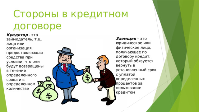 Стороны в кредитном договоре Кредитор - это займодатель, т.е., лицо или организация, предоставляющая средства при условии, что они будут возвращены в течение определенного срока и в определенном количестве Заемщик – это юридическое или физическое лицо, получающее по договору кредит, который обязуется вернуть в установленный срок с уплатой определенных процентов за пользование кредитом 