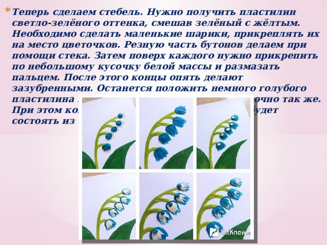 Теперь сделаем стебель. Нужно получить пластилин светло-зелёного оттенка, смешав зелёный с жёлтым. Необходимо сделать маленькие шарики, прикреплять их на место цветочков. Резную часть бутонов делаем при помощи стека. Затем поверх каждого нужно прикрепить по небольшому кусочку белой массы и размазать пальцем. После этого концы опять делают зазубренными. Останется положить немного голубого пластилина на каждый цветок и поступить точно так же. При этом контур около зазубрин их концов будет состоять из 3-х слоев. 