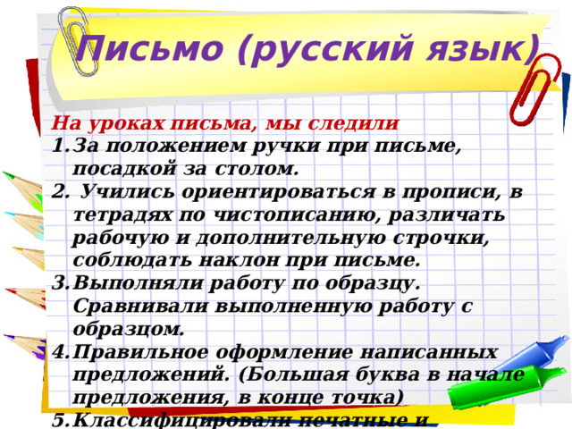 Письмо (русский язык) На уроках письма, мы следили За положением ручки при письме, посадкой за столом.  Учились ориентироваться в прописи, в тетрадях по чистописанию, различать рабочую и дополнительную строчки, соблюдать наклон при письме. Выполняли работу по образцу. Сравнивали выполненную работу с образцом. Правильное оформление написанных предложений. (Большая буква в начале предложения, в конце точка) Классифицировали печатные и письменные буквы. Писали под диктовку буквы, слоги и короткие слова. 