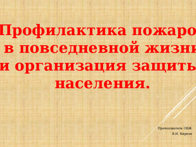 Профилактика пожаров в повседневной жизни и организация защиты населения. Преподаватель ОБЖ В.И. Кирков 