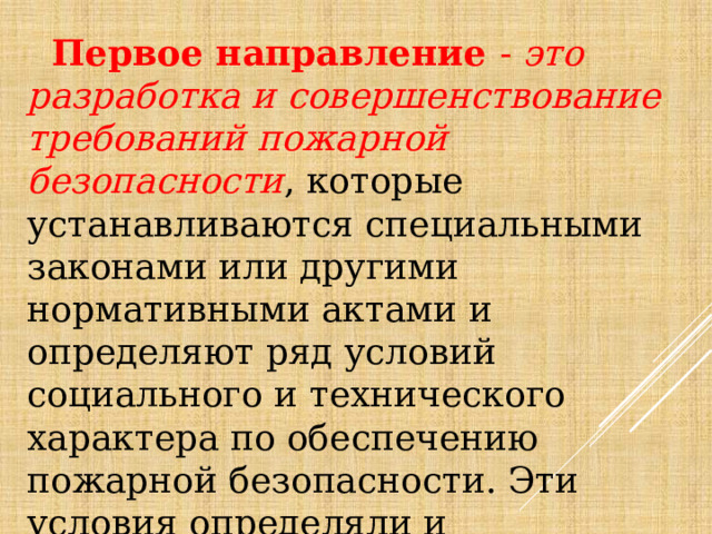  Первое направление - это разработка и совершенствование требований пожарной безопасности , которые устанавливаются специальными законами или другими нормативными актами и определяют ряд условий социального и технического характера по обеспечению пожарной безопасности. Эти условия определяли и определяют нормы поведения человека в процессе его жизнедеятельности по профилактике пожаров. 