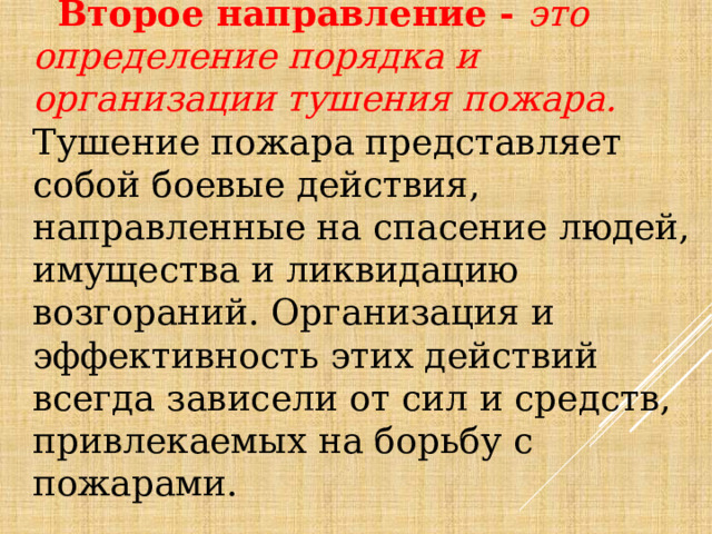  Второе направление - это определение порядка и организации тушения пожара. Тушение пожара представляет собой боевые действия, направленные на спасение людей, имущества и ликвидацию возгораний. Организация и эффективность этих действий всегда зависели от сил и средств, привлекаемых на борьбу с пожарами. 