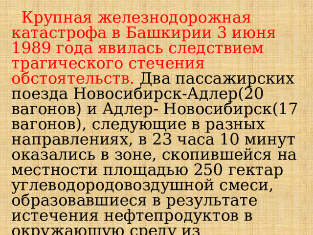  Крупная железнодорожная катастрофа в Башкирии 3 июня 1989 года явилась следствием трагического стечения обстоятельств. Два пассажирских поезда Новосибирск-Адлер(20 вагонов) и Адлер- Новосибирск(17 вагонов), следующие в разных направлениях, в 23 часа 10 минут оказались в зоне, скопившейся на местности площадью 250 гектар углеводородовоздушной смеси, образовавшиеся в результате истечения нефтепродуктов в окружающую среду из разорвавшейся трубы трубопровода Западная Сибирь-Урал-Поволжье.  