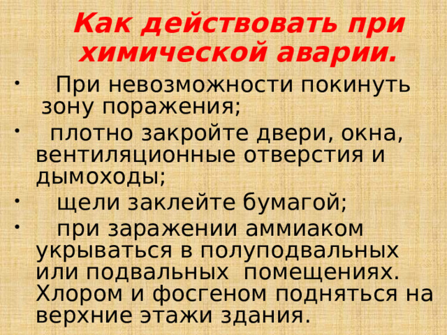 Как действовать при химической аварии.  При невозможности покинуть зону поражения;   плотно закройте двери, окна, вентиляционные отверстия и дымоходы;  щели заклейте бумагой;  при заражении аммиаком укрываться в полуподвальных или подвальных помещениях. Хлором и фосгеном подняться на верхние этажи здания. 