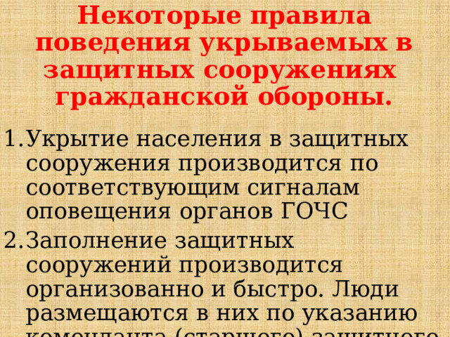 Некоторые правила поведения укрываемых в защитных сооружениях гражданской обороны.  Укрытие населения в защитных сооружения производится по соответствующим сигналам оповещения органов ГОЧС Заполнение защитных сооружений производится организованно и быстро. Люди размещаются в них по указанию коменданта (старшего) защитного сооружения 