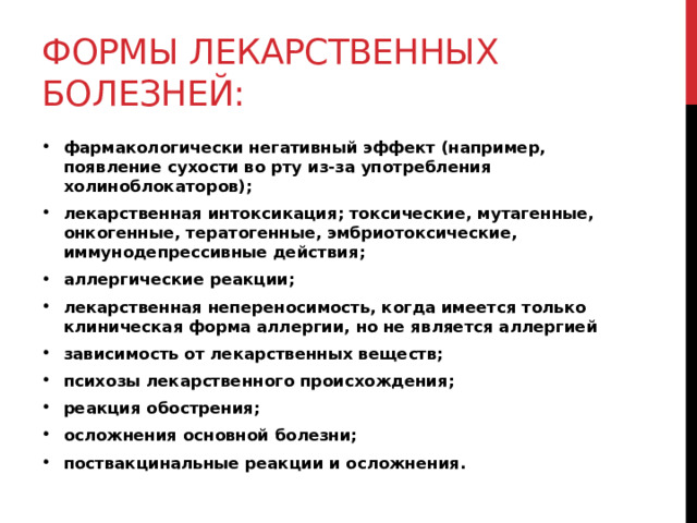 формы лекарственных болезней: фармакологически негативный эффект (например, появление сухости во рту из-за употребления холиноблокаторов); лекарственная интоксикация; токсические, мутагенные, онкогенные, тератогенные, эмбриотоксические, иммунодепрессивные действия; аллергические реакции; лекарственная непереносимость, когда имеется только клиническая форма аллергии, но не является аллергией зависимость от лекарственных веществ; психозы лекарственного происхождения; реакция обострения; осложнения основной болезни; поствакцинальные реакции и осложнения.  