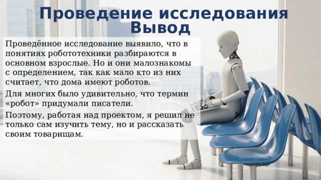 Проведение исследования Вывод Проведённое исследование выявило, что в понятиях робототехники разбираются в основном взрослые. Но и они малознакомы с определением, так как мало кто из них считает, что дома имеют роботов. Для многих было удивительно, что термин «робот» придумали писатели. Поэтому, работая над проектом, я решил не только сам изучить тему, но и рассказать своим товарищам. 