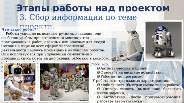 Этапы работы над проектом 3. Сбор информации по теме проекта. Что такое робот?     Роботы успешно выполняют рутинные задания, они особенно удобны при выполнении многократно повторяющихся работ, сложных или опасных для людей. Сегодня в мире во всех сферах человеческой деятельности нашлось применение миллионам роботов. Они используются при управлении самолётами и поездами, спускаются на дно океана, работают в космосе, собирают автомобили, охраняют здания, производят микрочипы, используются военными, помогают спасателям. Робот это: Ø  Автоматическая машина Ø  Отвечает на внешние воздействия Ø  Работает по программе   У робота есть три важных характеристики: Ø  Мобильность (быстрая смена видов робота) Ø  Универсальность (выполнение большого числа заданий) Ø  Автоматизм (после программирования работает автоматически) 