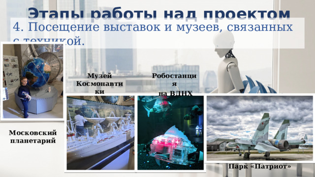   Этапы работы над проектом 4. Посещение выставок и музеев, связанных с техникой. Музей Космонавтики Робостанция  на ВДНХ Московский планетарий Парк «Патриот» 