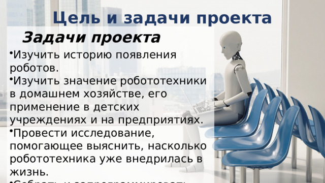 Цель и задачи проекта Задачи проекта Изучить историю появления роботов. Изучить значение робототехники в домашнем хозяйстве, его применение в детских учреждениях и на предприятиях. Провести исследование, помогающее выяснить, насколько робототехника уже внедрилась в жизнь. Собрать и запрограммировать двигающегося робота, который будет полезной игрушкой в детском саду. 