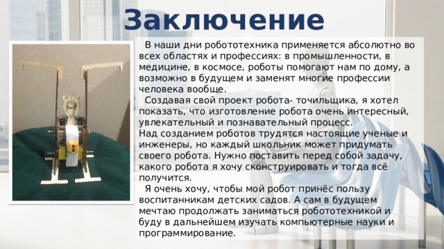 Заключение   В наши дни робототехника применяется абсолютно во всех областях и профессиях: в промышленности, в медицине, в космосе, роботы помогают нам по дому, а возможно в будущем и заменят многие профессии человека вообще.   Создавая свой проект робота- точильщика, я хотел показать, что изготовление робота очень интересный, увлекательный и познавательный процесс. Над созданием роботов трудятся настоящие ученые и инженеры, но каждый школьник может придумать своего робота. Нужно поставить перед собой задачу, какого робота я хочу сконструировать и тогда всё получится.   Я очень хочу, чтобы мой робот принёс пользу воспитанникам детских садов. А сам в будущем мечтаю продолжать заниматься робототехникой и буду в дальнейшем изучать компьютерные науки и программирование. 